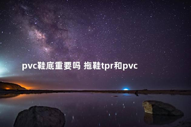 pvc鞋底重要吗 拖鞋tpr和pvc鞋底哪个好